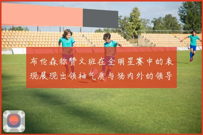 布伦森称赞文班在全明星赛中的表现展现出领袖气质与场内外的领导力