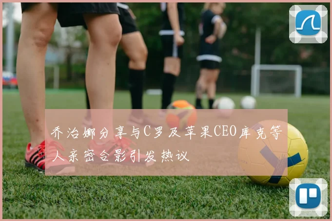 乔治娜分享与C罗及苹果CEO库克等人亲密合影引发热议