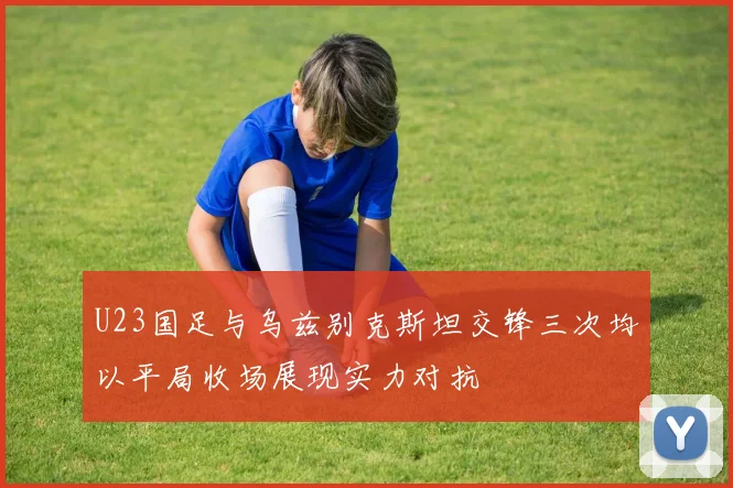 U23国足与乌兹别克斯坦交锋三次均以平局收场展现实力对抗