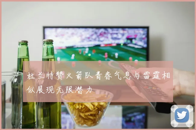 杜兰特赞火箭队青春气息与雷霆相似展现无限潜力