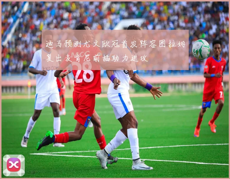 迪马预测尤文欧冠首发阵容图拉姆复出麦肯尼前插助力进攻