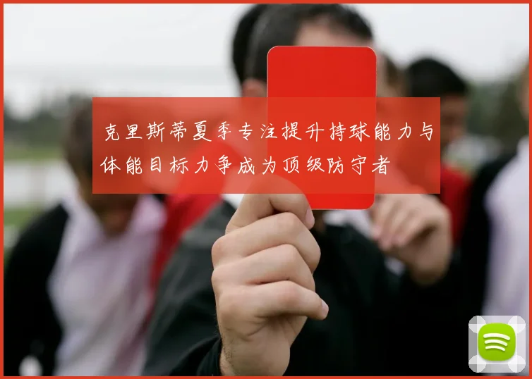 克里斯蒂夏季专注提升持球能力与体能目标力争成为顶级防守者
