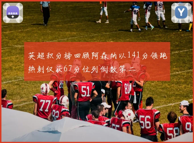 英超积分榜回顾阿森纳以141分领跑热刺仅获67分位列倒数第二