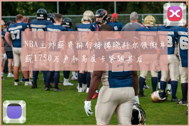 NBA主帅薪资排行榜揭晓科尔领衔年薪1750万卢和乌度卡紧随其后