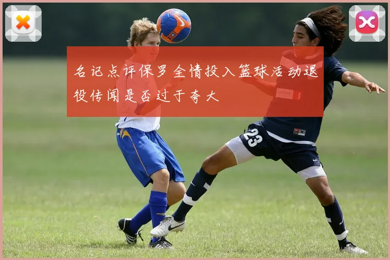 名记点评保罗全情投入篮球活动退役传闻是否过于夸大