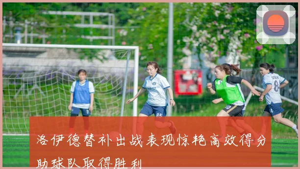 洛伊德替补出战表现惊艳高效得分助球队取得胜利