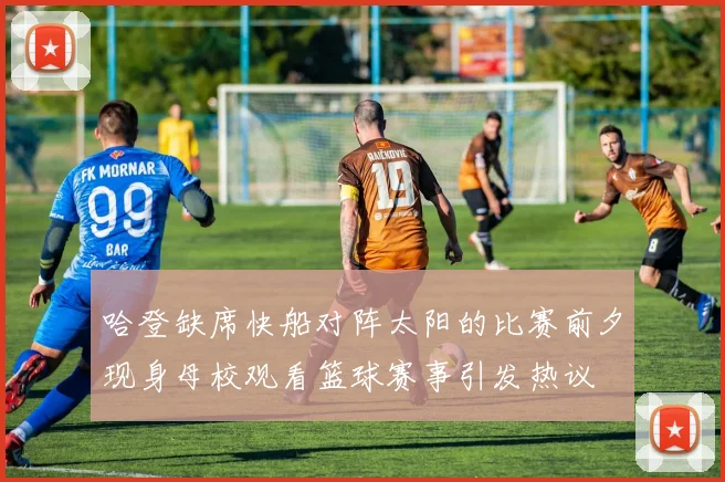 哈登缺席快船对阵太阳的比赛前夕现身母校观看篮球赛事引发热议