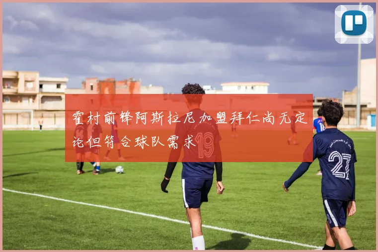 霍村前锋阿斯拉尼加盟拜仁尚无定论但符合球队需求