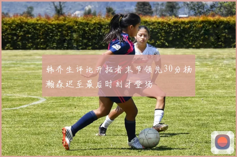韩乔生评论开拓者末节领先30分杨瀚森迟至最后时刻才登场