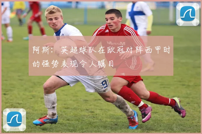 阿斯：英超球队在欧冠对阵西甲时的强势表现令人瞩目