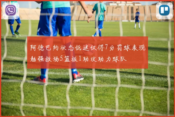 阿德巴约状态低迷仅得7分罚球表现勉强救场5篮板1助攻助力球队