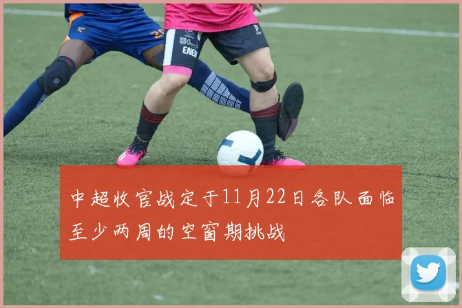 中超收官战定于11月22日各队面临至少两周的空窗期挑战