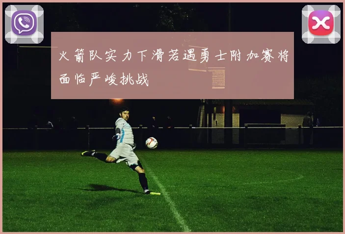 火箭队实力下滑若遇勇士附加赛将面临严峻挑战