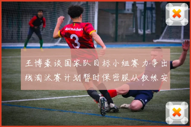 王博豪谈国家队目标小组赛力争出线淘汰赛计划暂时保密服从教练安排
