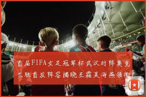 首届FIFA女足冠军杯武汉对阵奥克兰联首发阵容揭晓王霜吴海燕领衔出战
