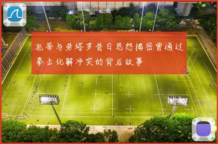孔蒂与劳塔罗昔日恩怨揭密曾通过拳击化解冲突的背后故事