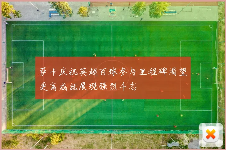 萨卡庆祝英超百球参与里程碑渴望更高成就展现强烈斗志