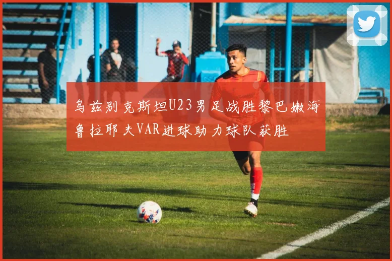 乌兹别克斯坦U23男足战胜黎巴嫩海鲁拉耶夫VAR进球助力球队获胜