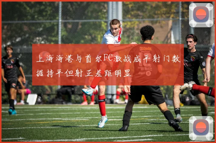 上海海港与首尔FC激战成平射门数据持平但射正差距明显