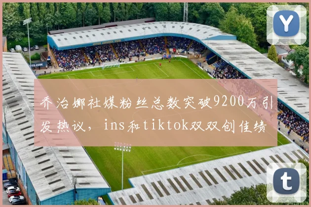 乔治娜社媒粉丝总数突破9200万引发热议，ins和tiktok双双创佳绩