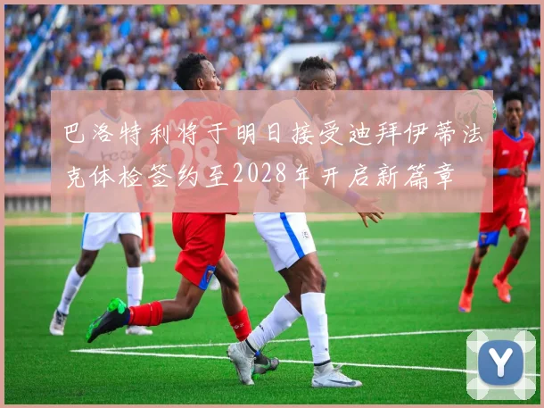 巴洛特利将于明日接受迪拜伊蒂法克体检签约至2028年开启新篇章