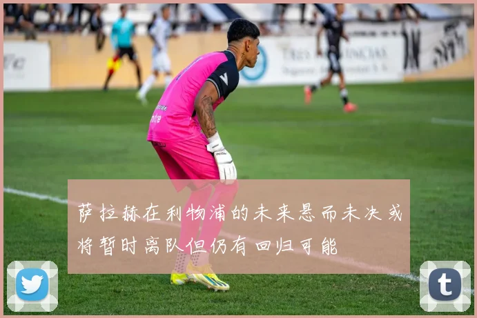 萨拉赫在利物浦的未来悬而未决或将暂时离队但仍有回归可能