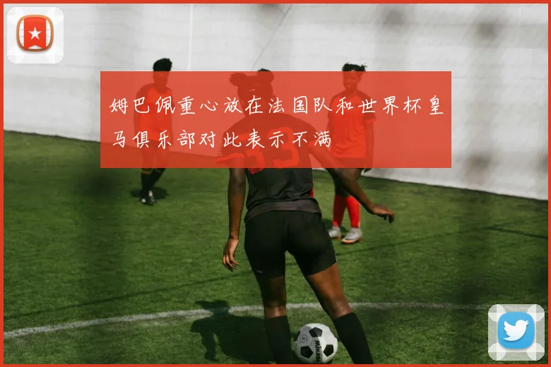 姆巴佩重心放在法国队和世界杯皇马俱乐部对此表示不满