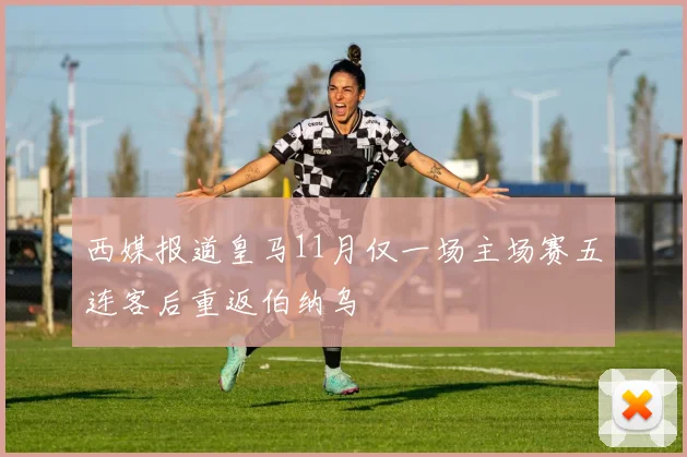 西媒报道皇马11月仅一场主场赛五连客后重返伯纳乌