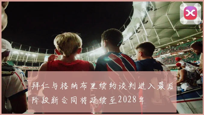 拜仁与格纳布里续约谈判进入最后阶段新合同将延续至2028年