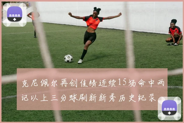 克尼佩尔再创佳绩连续15场命中两记以上三分球刷新新秀历史纪录