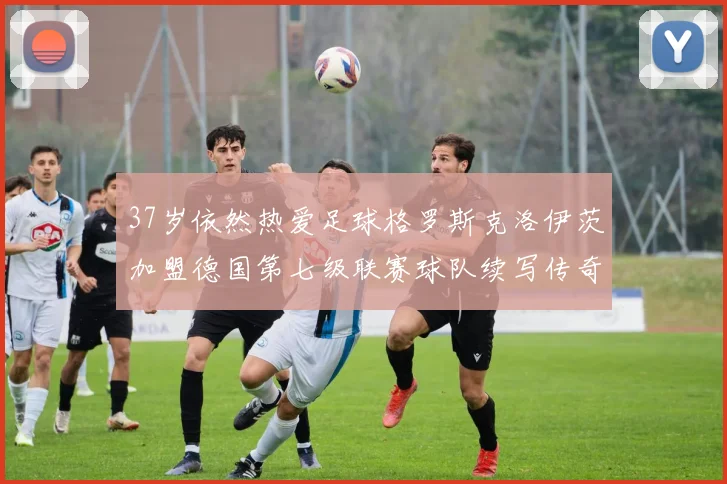 37岁依然热爱足球格罗斯克洛伊茨加盟德国第七级联赛球队续写传奇