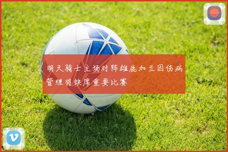 明天骑士主场对阵雄鹿加兰因伤病管理将缺席重要比赛