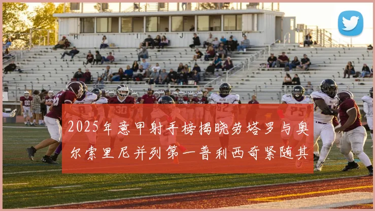 2025年意甲射手榜揭晓劳塔罗与奥尔索里尼并列第一普利西奇紧随其后