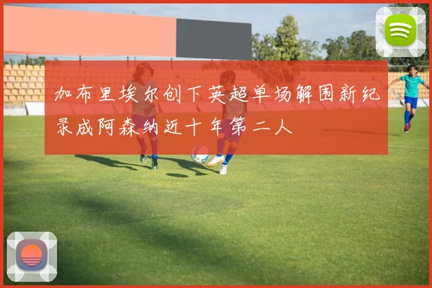 加布里埃尔创下英超单场解围新纪录成阿森纳近十年第二人