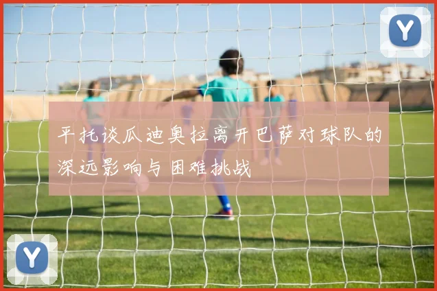 平托谈瓜迪奥拉离开巴萨对球队的深远影响与困难挑战